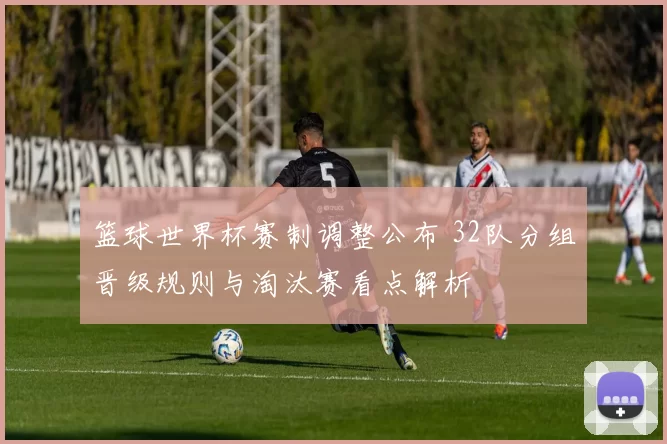 篮球世界杯赛制调整公布 32队分组晋级规则与淘汰赛看点解析