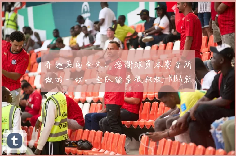 乔迪采访全文：感谢球员本赛季所做的一切，全队能量很积极-NBA新闻