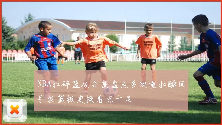 NBA扣碎篮板合集盘点多次重扣瞬间引发篮板更换看点十足