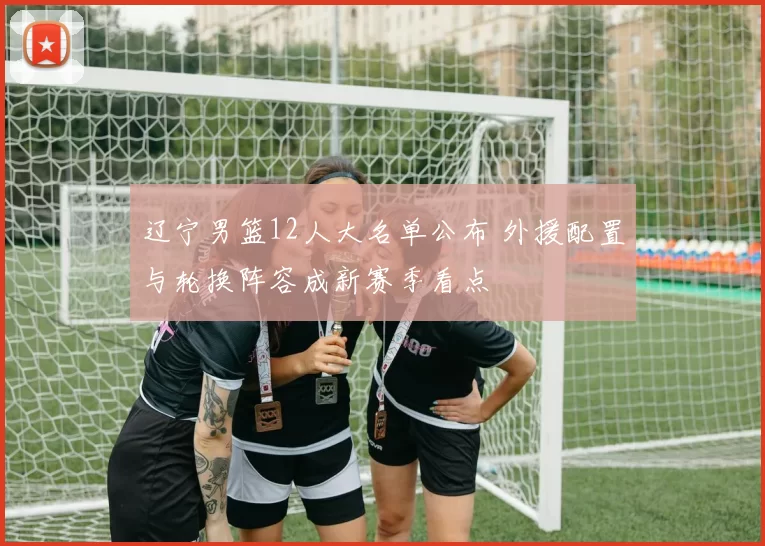 辽宁男篮12人大名单公布 外援配置与轮换阵容成新赛季看点