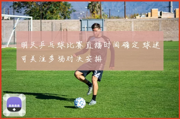 明天乒乓球比赛直播时间确定 球迷可关注多场对决安排