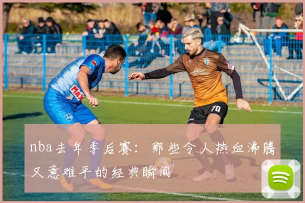 nba去年季后赛:那些令人热血沸腾又意难平的经典瞬间