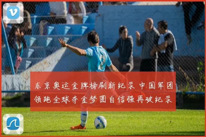 东京奥运金牌榜刷新纪录 中国军团领跑全球夺金梦圆自信强再破纪录