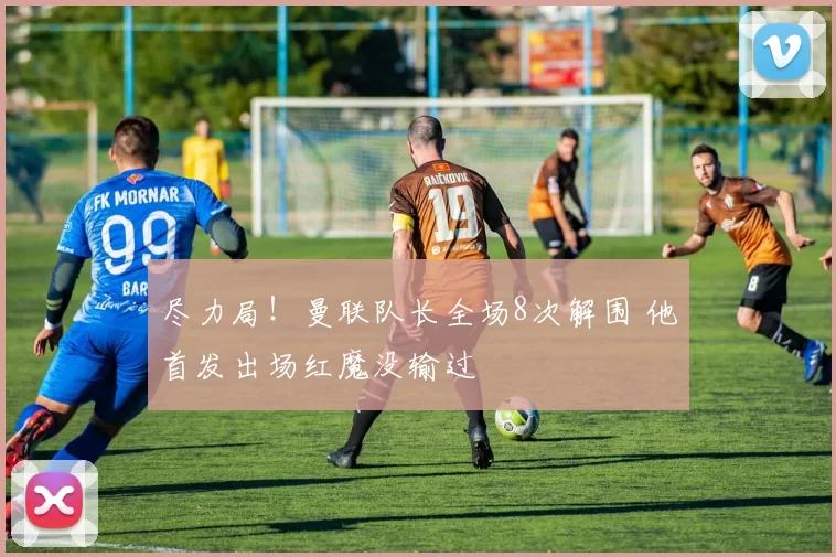 尽力局！曼联队长全场8次解围 他首发出场红魔没输过