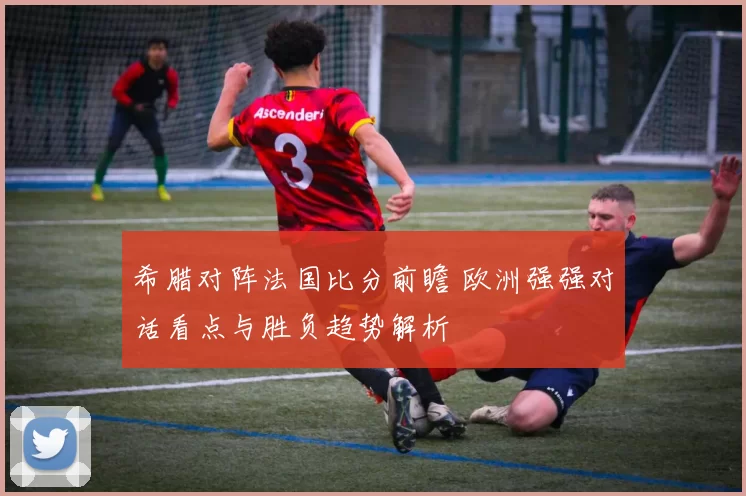 希腊对阵法国比分前瞻 欧洲强强对话看点与胜负趋势解析