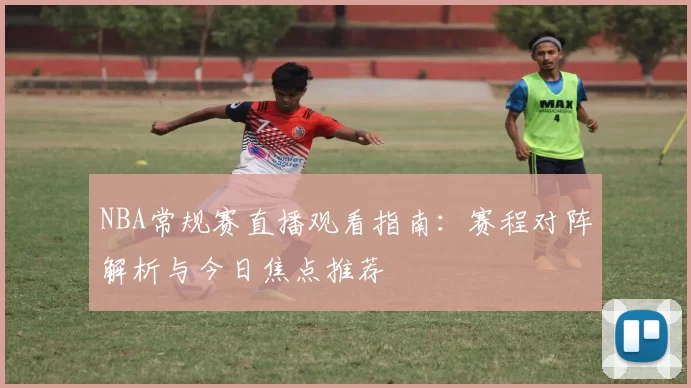 NBA常规赛直播观看指南:赛程对阵解析与今日焦点推荐
