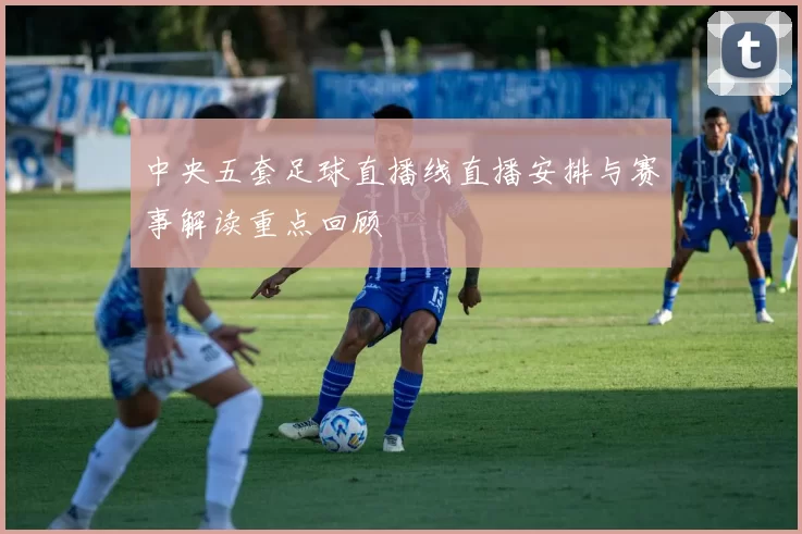 中央五套足球直播线直播安排与赛事解读重点回顾