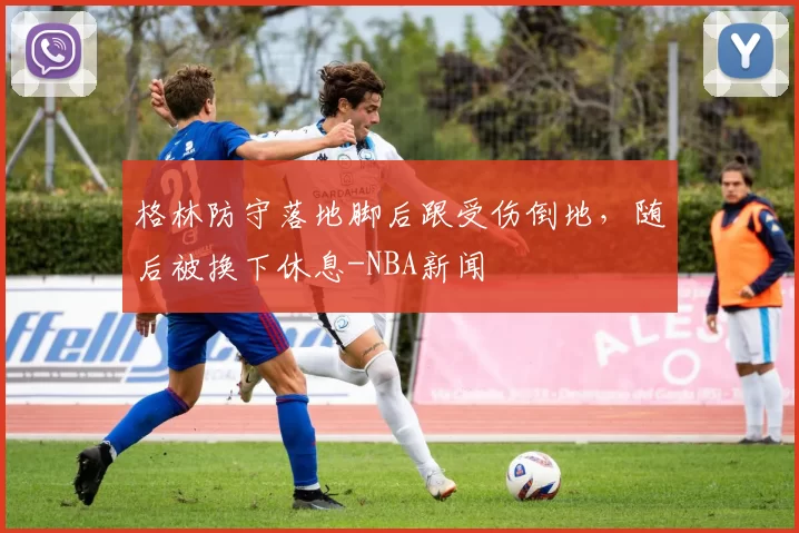 格林防守落地脚后跟受伤倒地，随后被换下休息-NBA新闻