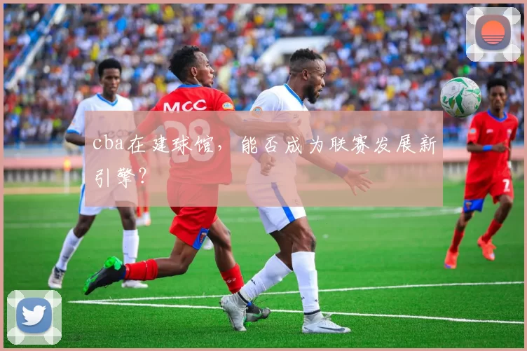 cba在建球馆，能否成为联赛发展新引擎？