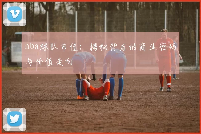 nba球队市值：揭秘背后的商业密码与价值走向