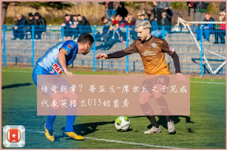 传奇新章？蒂亚戈-席尔瓦之子完成代表英格兰U15的首秀