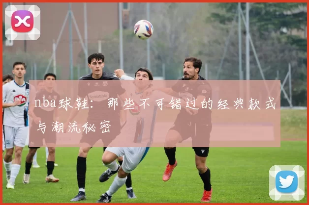 nba球鞋:那些不可错过的经典款式与潮流秘密