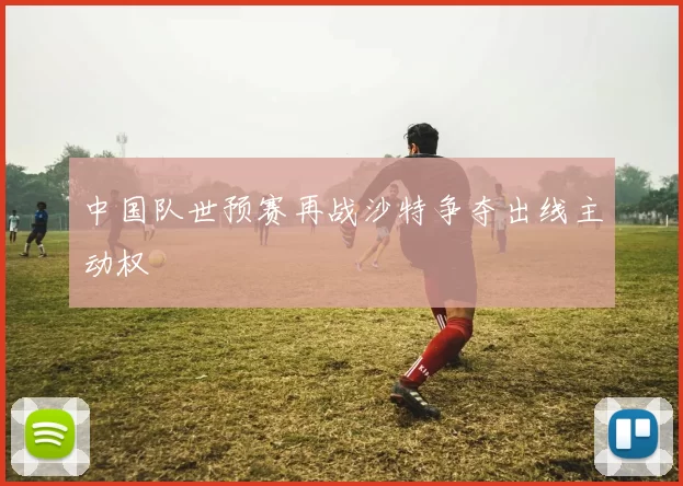 中国队世预赛再战沙特争夺出线主动权