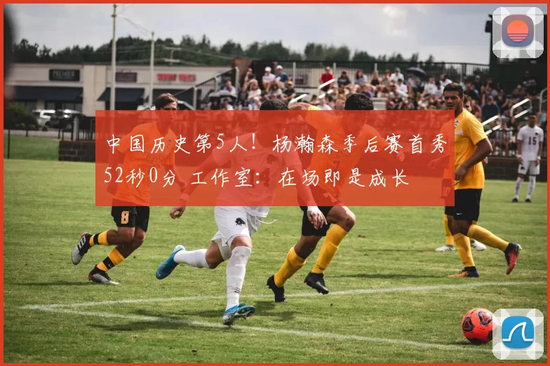 中国历史第5人！杨瀚森季后赛首秀52秒0分 工作室：在场即是成长