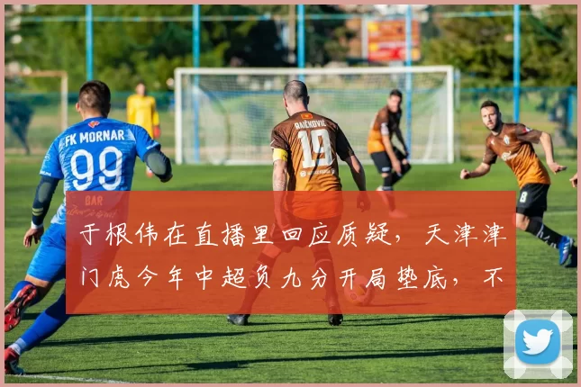 于根伟在直播里回应质疑，天津津门虎今年中超负九分开局垫底，不是脾气问题_球迷_1_亚冠