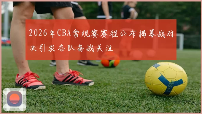 2026年CBA常规赛赛程公布揭幕战对决引发各队备战关注