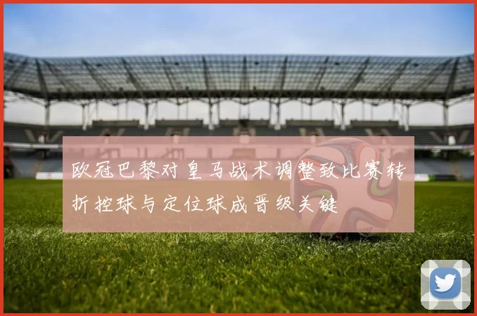 欧冠巴黎对皇马战术调整致比赛转折控球与定位球成晋级关键