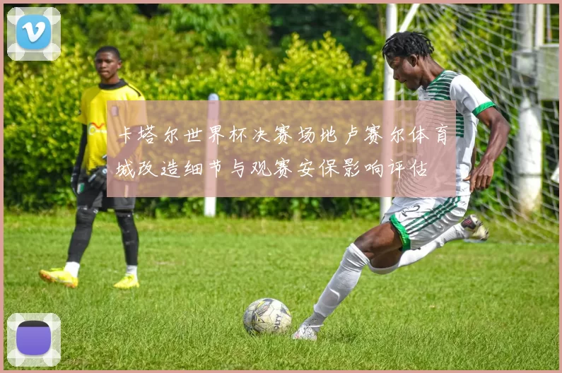 卡塔尔世界杯决赛场地卢赛尔体育城改造细节与观赛安保影响评估