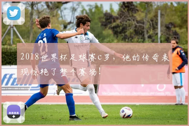 2018世界杯足球赛c罗，他的传奇表现惊艳了整个赛场！