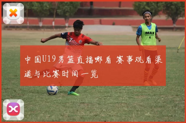 中国U19男篮直播哪看 赛事观看渠道与比赛时间一览