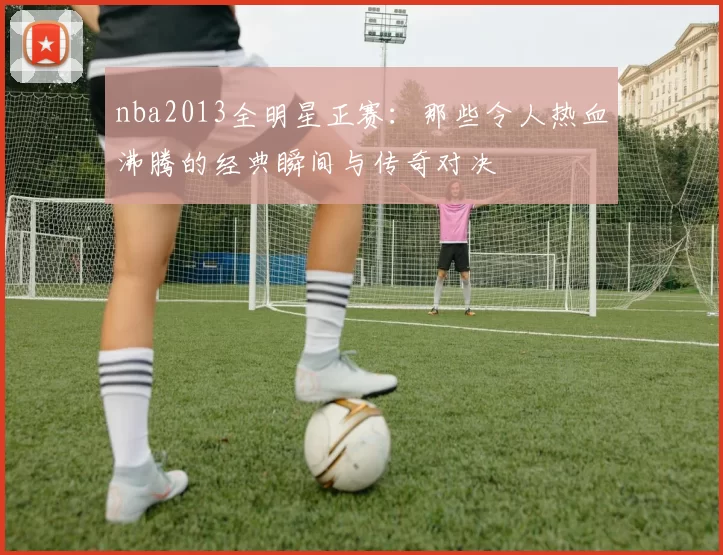 nba2013全明星正赛：那些令人热血沸腾的经典瞬间与传奇对决