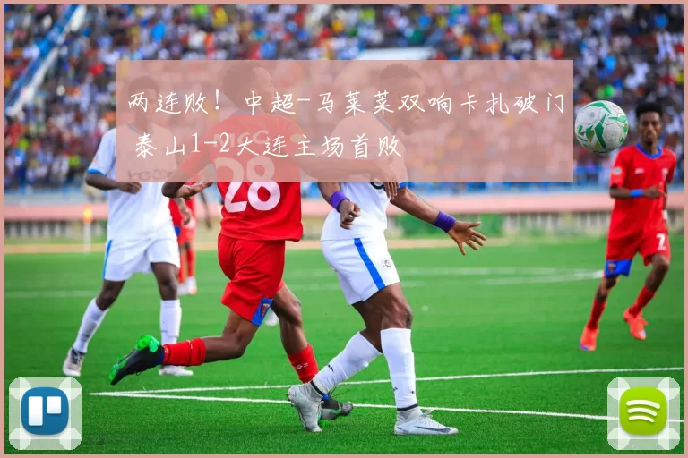 两连败！中超-马莱莱双响卡扎破门 泰山1-2大连主场首败