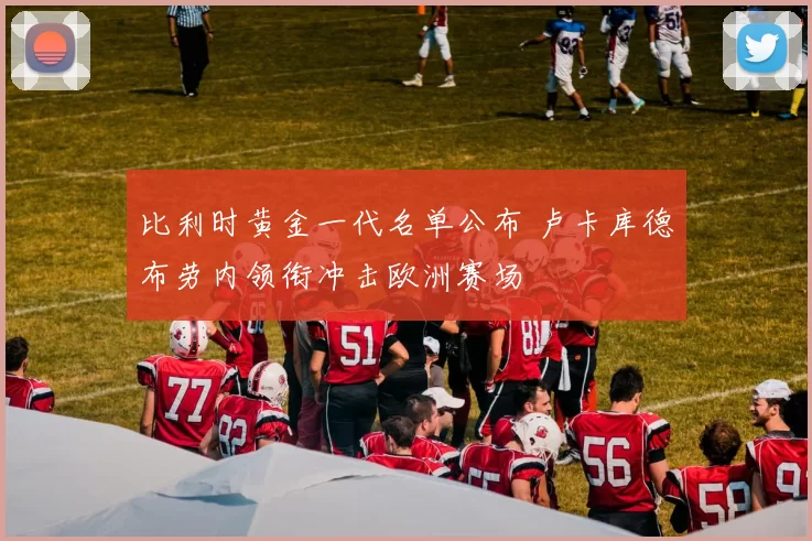 比利时黄金一代名单公布 卢卡库德布劳内领衔冲击欧洲赛场