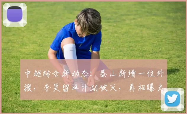 中超转会新动态：泰山新增一位外援，李昊留洋计划破灭，真相曝光