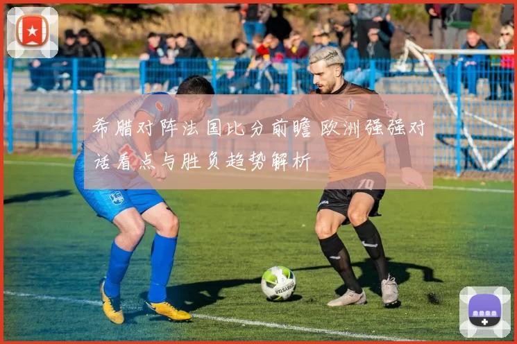 希腊对阵法国比分前瞻 欧洲强强对话看点与胜负趋势解析