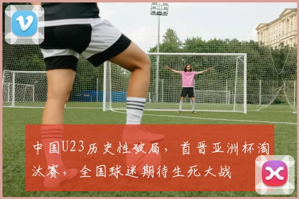 中国U23历史性破局，首晋亚洲杯淘汰赛，全国球迷期待生死大战