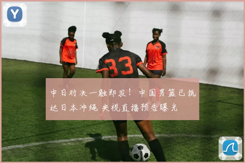 中日对决一触即发!中国男篮已抵达日本冲绳 央视直播预告曝光