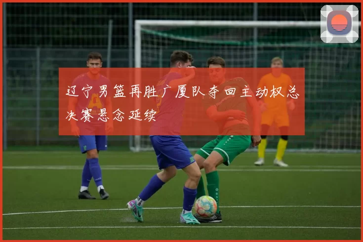 辽宁男篮再胜广厦队夺回主动权总决赛悬念延续