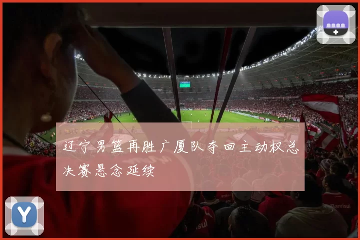 辽宁男篮再胜广厦队夺回主动权总决赛悬念延续