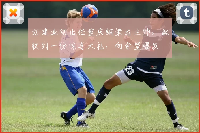 刘建业刚出任重庆铜梁龙主帅，就收到一份惊喜大礼，向余望爆发