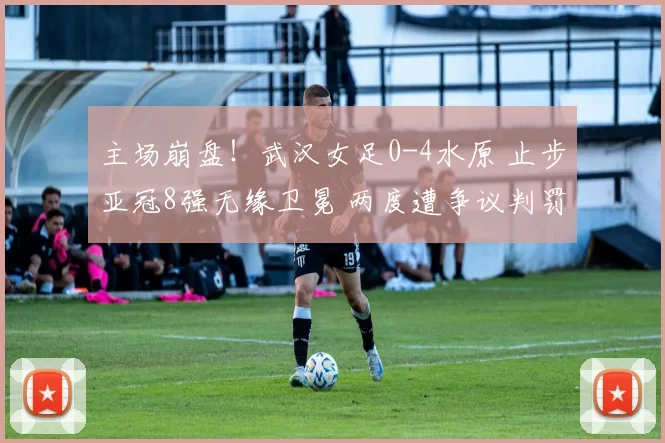 主场崩盘！武汉女足0-4水原 止步亚冠8强无缘卫冕 两度遭争议判罚