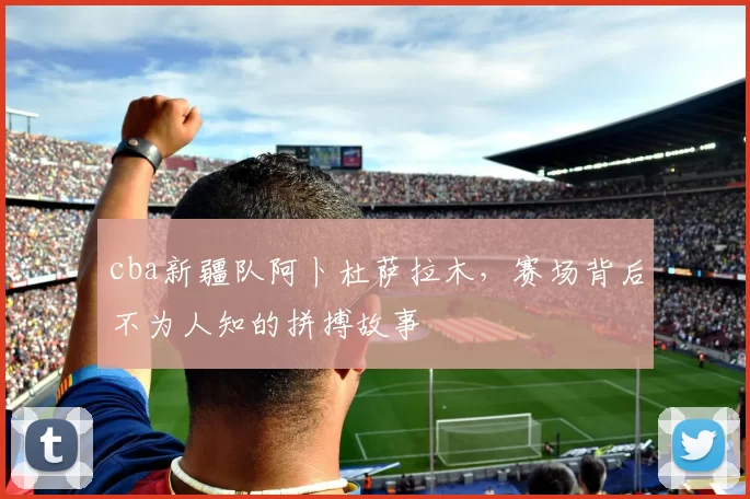 cba新疆队阿卜杜萨拉木，赛场背后不为人知的拼搏故事