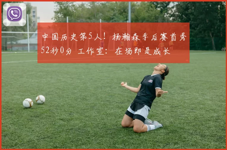 中国历史第5人！杨瀚森季后赛首秀52秒0分 工作室：在场即是成长