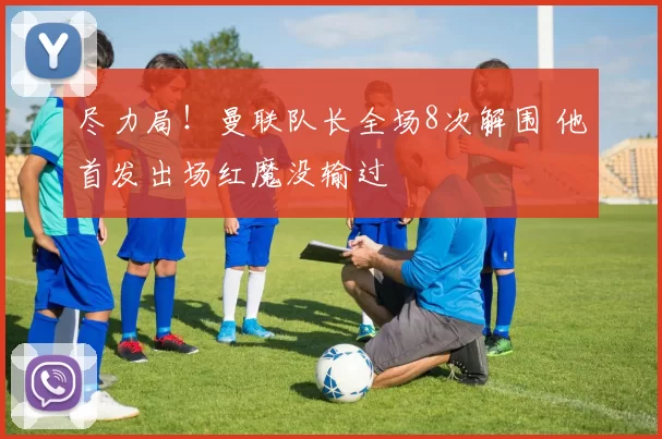 尽力局！曼联队长全场8次解围 他首发出场红魔没输过