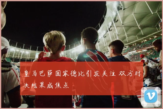 皇马巴萨国家德比引发关注 双方对决结果成焦点