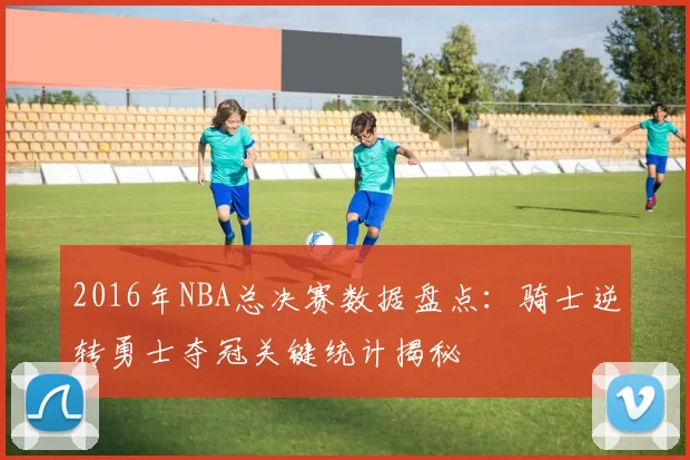2016年NBA总决赛数据盘点：骑士逆转勇士夺冠关键统计揭秘