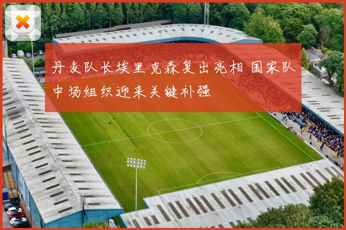 丹麦队长埃里克森复出亮相 国家队中场组织迎来关键补强