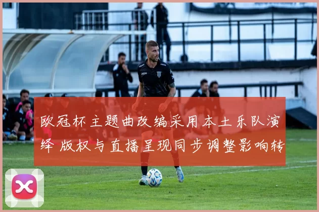 欧冠杯主题曲改编采用本土乐队演绎 版权与直播呈现同步调整影响转播