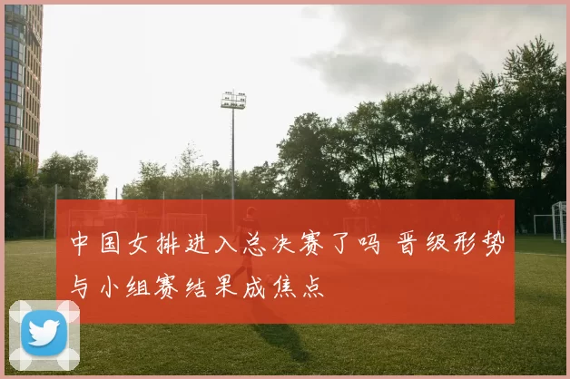 中国女排进入总决赛了吗 晋级形势与小组赛结果成焦点