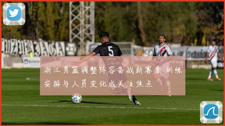 浙江男篮调整阵容备战新赛季 训练安排与人员变化成关注焦点