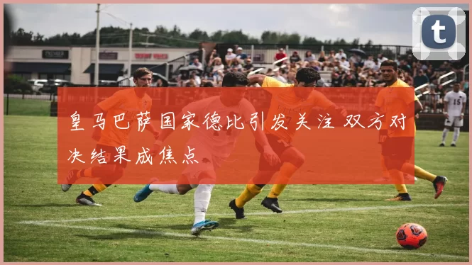 皇马巴萨国家德比引发关注 双方对决结果成焦点