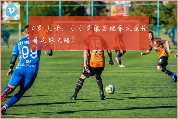 c罗 儿子,小小罗能否继承父亲传奇足球之路?