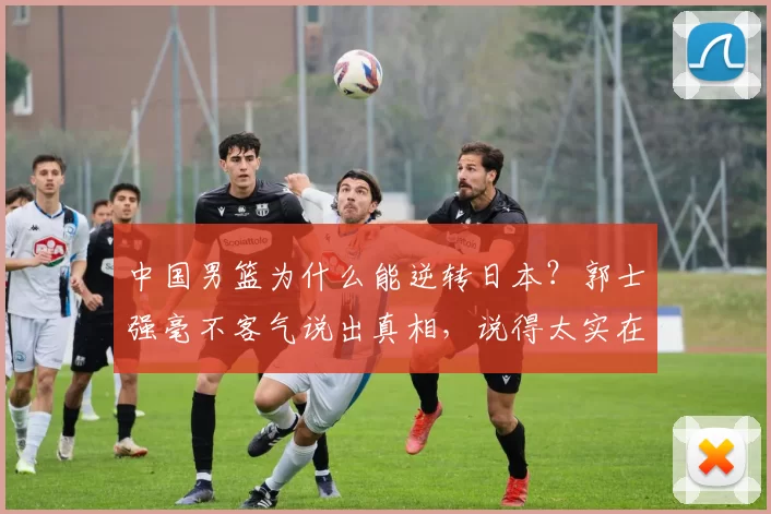 中国男篮为什么能逆转日本？郭士强毫不客气说出真相，说得太实在