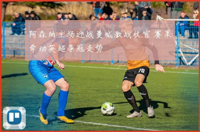 阿森纳主场迎战曼城激战收官 赛果牵动英超争冠走势