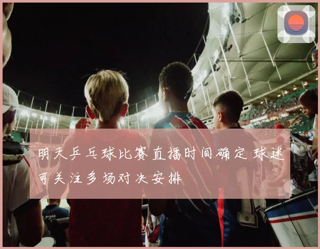 明天乒乓球比赛直播时间确定 球迷可关注多场对决安排