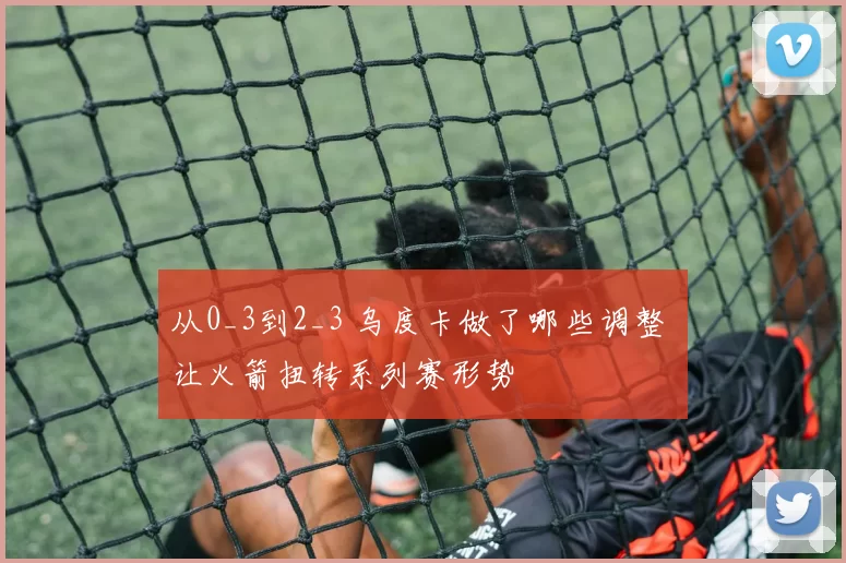 从0_3到2_3 乌度卡做了哪些调整 让火箭扭转系列赛形势